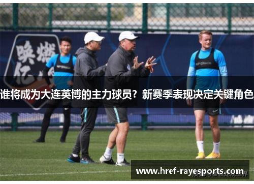 谁将成为大连英博的主力球员?新赛季表现决定关键角色 谁将成为大连英博的主力球员?新赛季表现决定关键角色