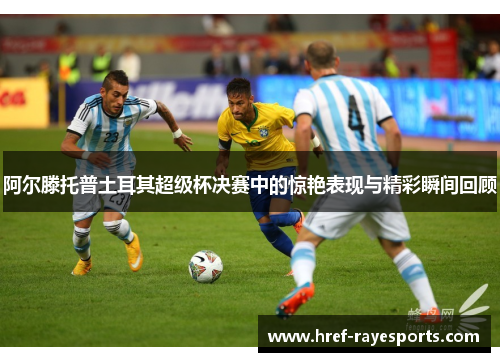 阿尔滕托普土耳其超级杯决赛中的惊艳表现与精彩瞬间回顾 阿尔滕托普土耳其超级杯决赛中的惊艳表现与精彩瞬间回顾