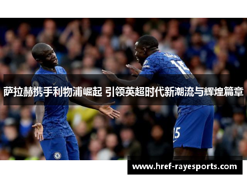 萨拉赫携手利物浦崛起 引领英超时代新潮流与辉煌篇章 萨拉赫携手利物浦崛起 引领英超时代新潮流与辉煌篇章